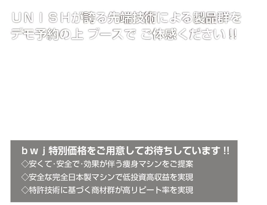 UNISH lx.注目製品の数々をデモ予約の上是非ブースでご体感ください!!／BWJ特別価格をご用意してお待ちしています!!／◇プロ仕様のハイエンドマシンで低投資高収益 ◇HIFUの代替機器をお探しのサロン様必見 ◇特許技術に基づく商材群が高リピートを実現